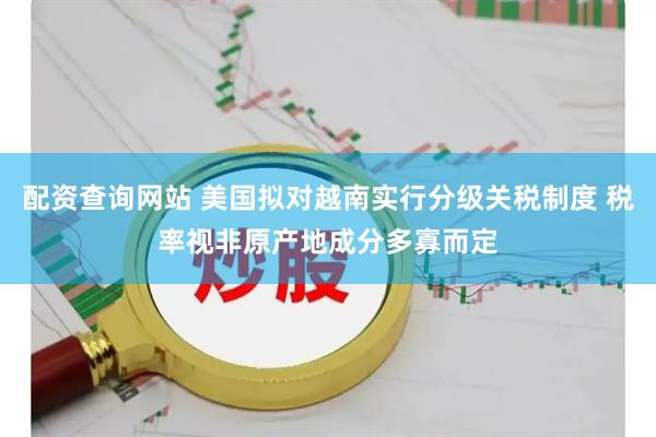 配资查询网站 美国拟对越南实行分级关税制度 税率视非原产地成分多寡而定