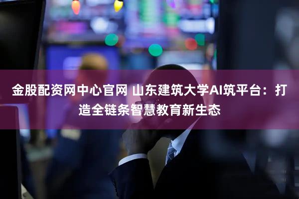 金股配资网中心官网 山东建筑大学AI筑平台：打造全链条智慧教育新生态