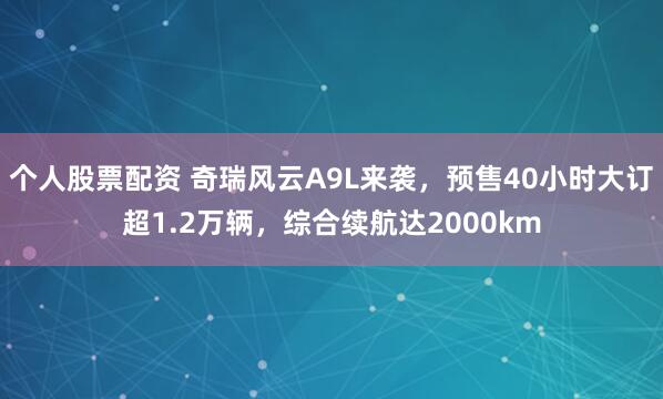 个人股票配资 奇瑞风云A9L来袭，预售40小时大订超1.2万辆，综合续航达2000km