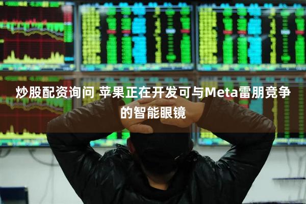 炒股配资询问 苹果正在开发可与Meta雷朋竞争的智能眼镜