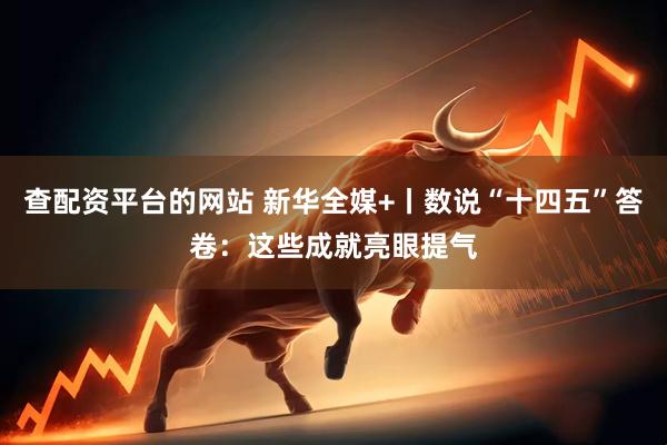 查配资平台的网站 新华全媒+丨数说“十四五”答卷：这些成就亮眼提气