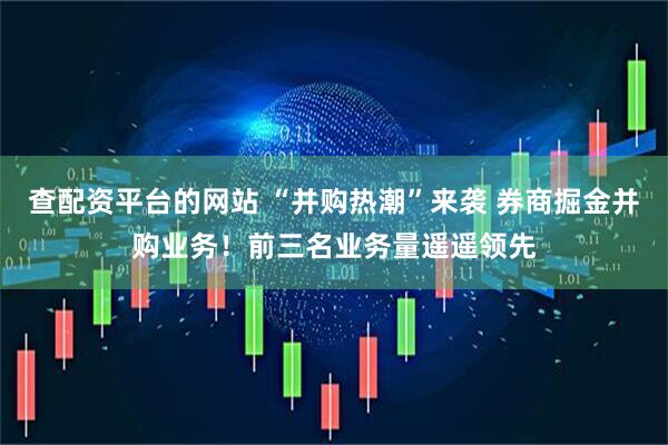 查配资平台的网站 “并购热潮”来袭 券商掘金并购业务！前三名业务量遥遥领先