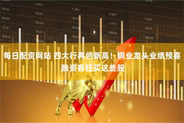 每日配资网站 四大行再创新高！铜业龙头业绩预喜 融资客狂买这些股