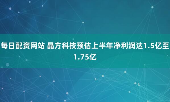 每日配资网站 晶方科技预估上半年净利润达1.5亿至1.75亿