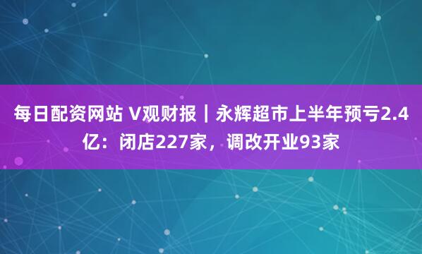 每日配资网站 V观财报｜永辉超市上半年预亏2.4亿：闭店227家，调改开业93家