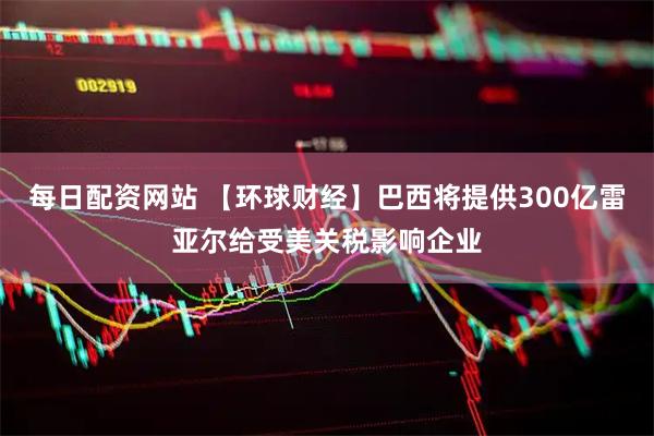 每日配资网站 【环球财经】巴西将提供300亿雷亚尔给受美关税影响企业