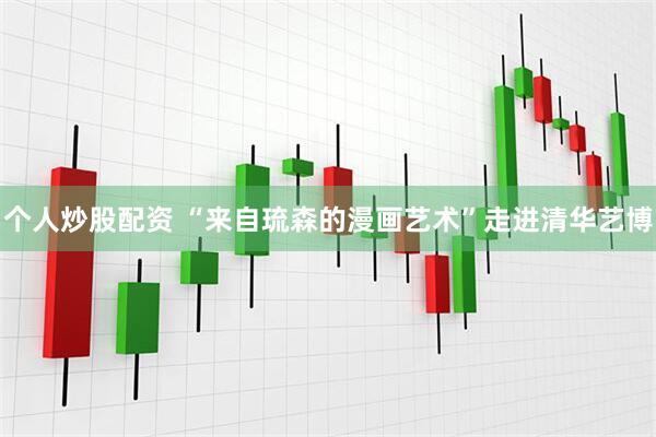 个人炒股配资 “来自琉森的漫画艺术”走进清华艺博