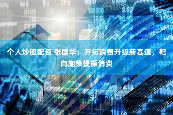 个人炒股配资 张国华：开拓消费升级新赛道，靶向施策提振消费