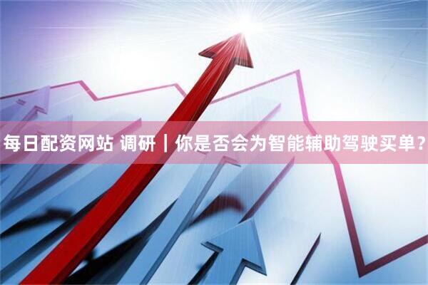 每日配资网站 调研｜你是否会为智能辅助驾驶买单？