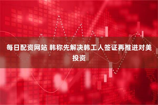 每日配资网站 韩称先解决韩工人签证再推进对美投资