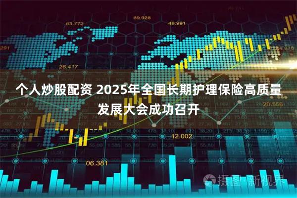 个人炒股配资 2025年全国长期护理保险高质量发展大会成功召开