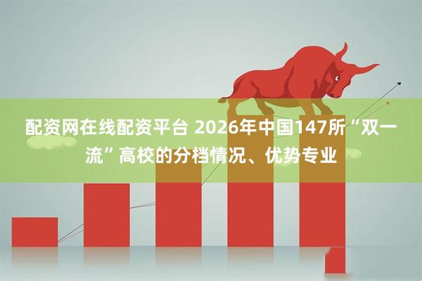 配资网在线配资平台 2026年中国147所“双一流”高校的分档情况、优势专业
