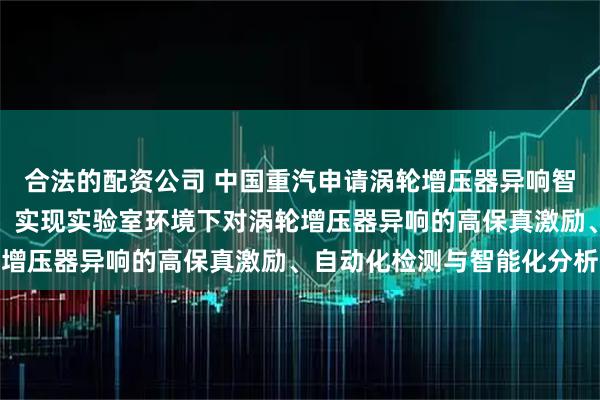 合法的配资公司 中国重汽申请涡轮增压器异响智能检测装置及方法专利，实现实验室环境下对涡轮增压器异响的高保真激励、自动化检测与智能化分析