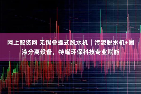 网上配资网 无锡叠螺式脱水机｜污泥脱水机+固液分离设备，特耀环保科技专业赋能