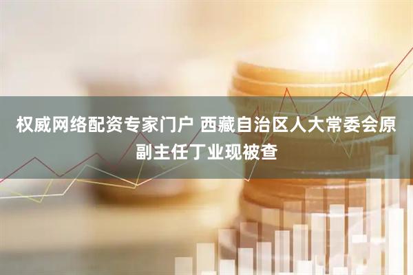 权威网络配资专家门户 西藏自治区人大常委会原副主任丁业现被查