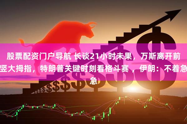 股票配资门户导航 长谈21小时未果，万斯离开前竖大拇指，特朗普关键时刻看格斗赛 ，伊朗：不着急