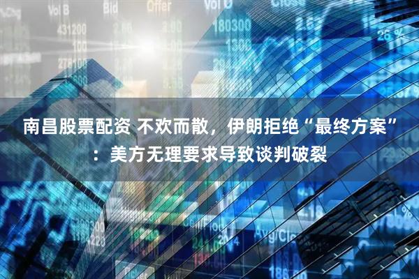 南昌股票配资 不欢而散，伊朗拒绝“最终方案”：美方无理要求导致谈判破裂