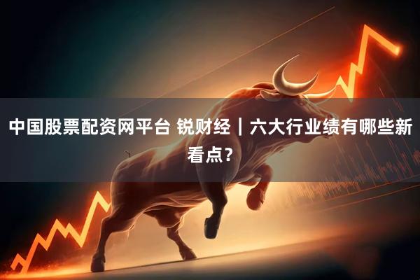 中国股票配资网平台 锐财经｜六大行业绩有哪些新看点？