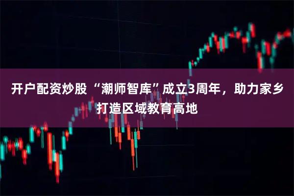 开户配资炒股 “潮师智库”成立3周年，助力家乡打造区域教育高地