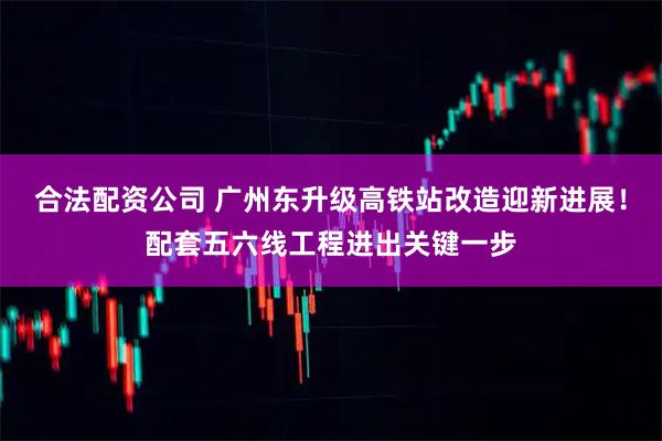 合法配资公司 广州东升级高铁站改造迎新进展！配套五六线工程进出关键一步