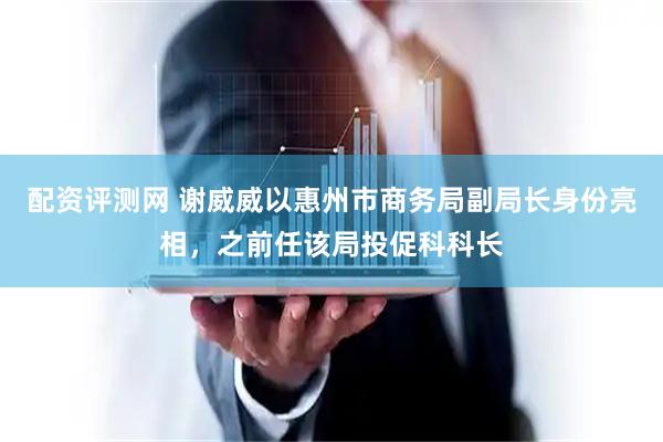 配资评测网 谢威威以惠州市商务局副局长身份亮相，之前任该局投促科科长
