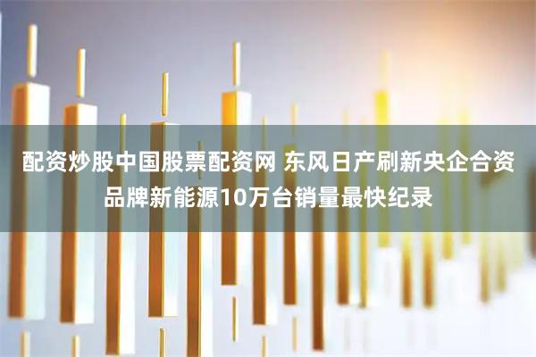 配资炒股中国股票配资网 东风日产刷新央企合资品牌新能源10万台销量最快纪录