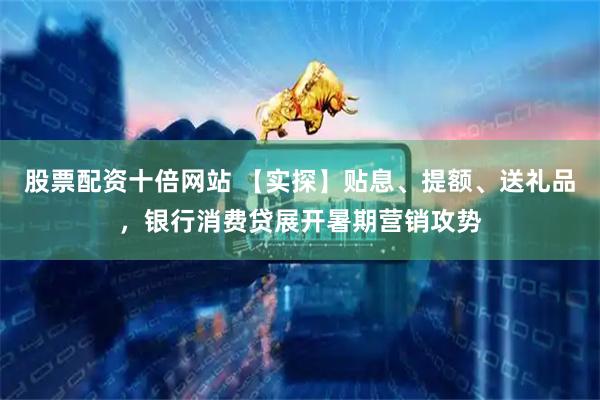 股票配资十倍网站 【实探】贴息、提额、送礼品，银行消费贷展开暑期营销攻势